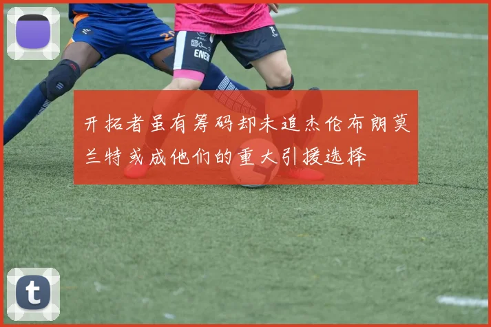 开拓者虽有筹码却未追杰伦布朗莫兰特或成他们的重大引援选择
