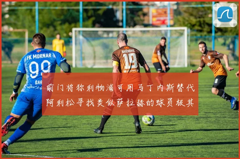 前门将称利物浦可用马丁内斯替代阿利松寻找类似萨拉赫的球员极其困难