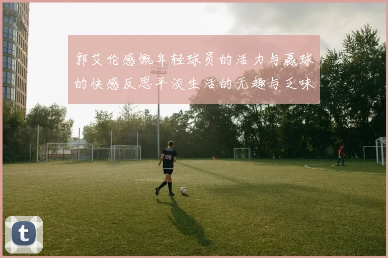 郭艾伦感慨年轻球员的活力与赢球的快感反思平淡生活的无趣与乏味