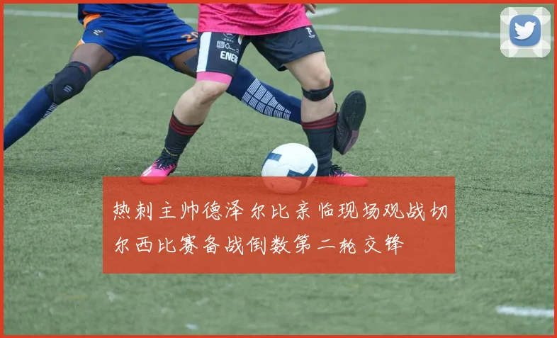 热刺主帅德泽尔比亲临现场观战切尔西比赛备战倒数第二轮交锋
