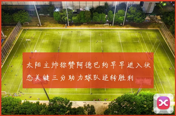 太阳主帅称赞阿德巴约早早进入状态关键三分助力球队逆转胜利
