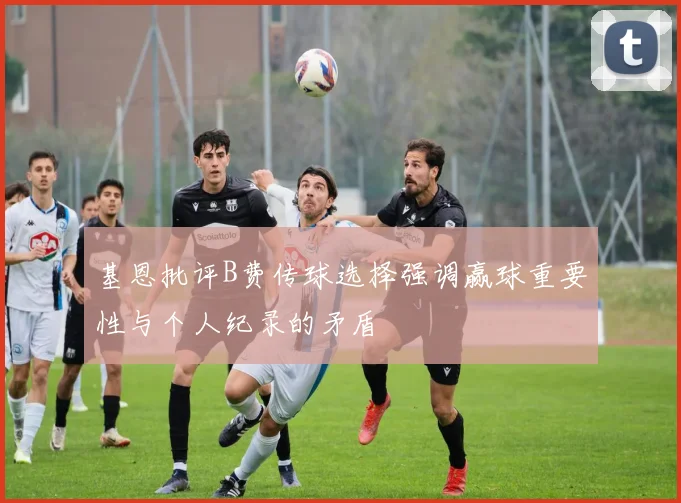 基恩批评B费传球选择强调赢球重要性与个人纪录的矛盾