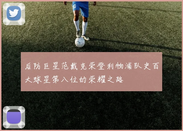 后防巨星范戴克荣登利物浦队史百大球星第八位的荣耀之路