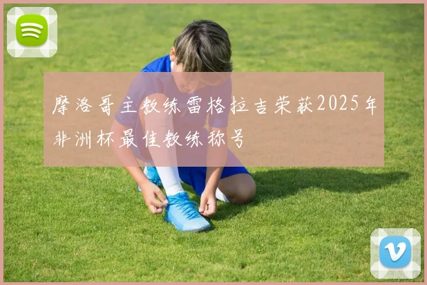 摩洛哥主教练雷格拉吉荣获2025年非洲杯最佳教练称号