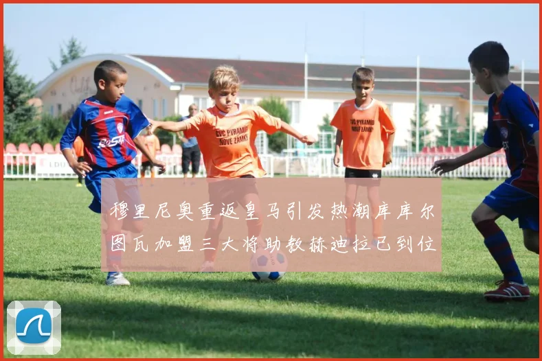 穆里尼奥重返皇马引发热潮库库尔图瓦加盟三大将助教赫迪拉已到位