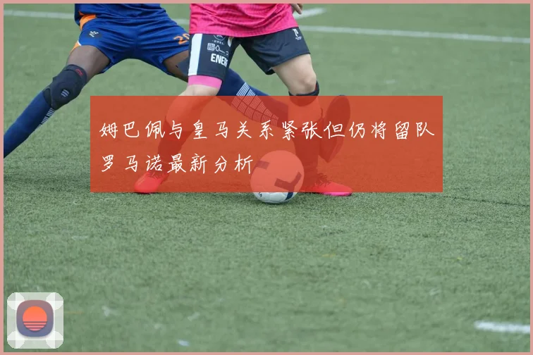 姆巴佩与皇马关系紧张但仍将留队罗马诺最新分析