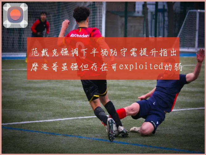 范戴克强调下半场防守需提升指出摩洛哥虽强但存在可exploited的弱点