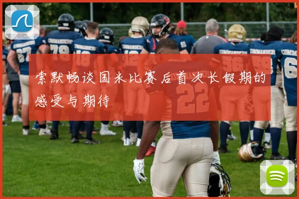 索默畅谈国米比赛后首次长假期的感受与期待