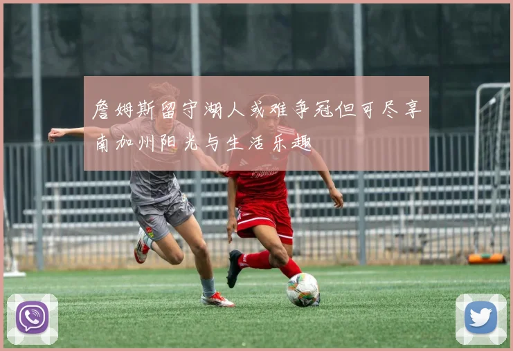 詹姆斯留守湖人或难争冠但可尽享南加州阳光与生活乐趣