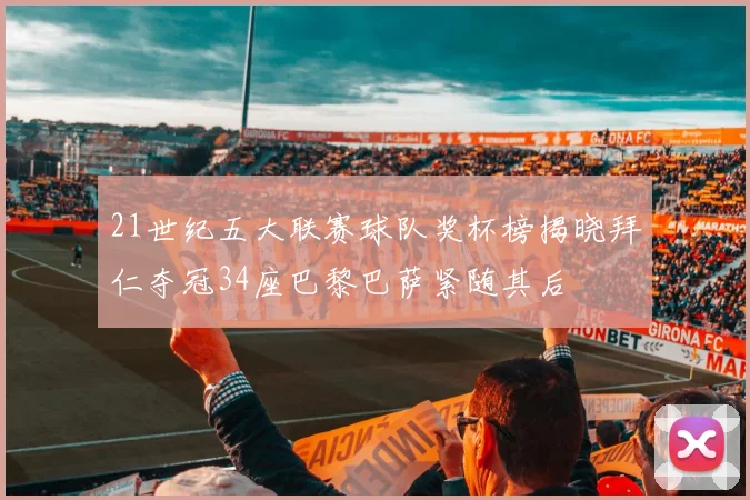 21世纪五大联赛球队奖杯榜揭晓拜仁夺冠34座巴黎巴萨紧随其后