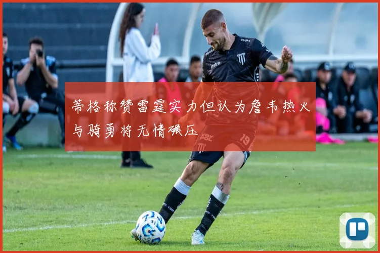 蒂格称赞雷霆实力但认为詹韦热火与骑勇将无情碾压