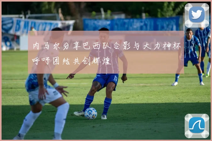 内马尔分享巴西队合影与大力神杯呼吁团结共创辉煌