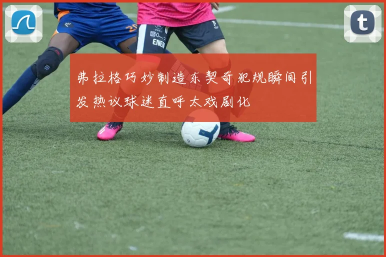 弗拉格巧妙制造东契奇犯规瞬间引发热议球迷直呼太戏剧化